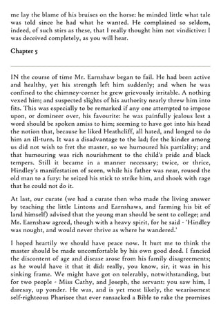 me lay the blame of his bruises on the horse: he minded little what tale
was told since he had what he wanted. He complained so seldom,
indeed, of such stirs as these, that I really thought him not vindictive: I
was deceived completely, as you will hear.
Chapter 5
IN the course of time Mr. Earnshaw began to fail. He had been active
and healthy, yet his strength left him suddenly; and when he was
confined to the chimney-corner he grew grievously irritable. A nothing
vexed him; and suspected slights of his authority nearly threw him into
fits. This was especially to be remarked if any one attempted to impose
upon, or domineer over, his favourite: he was painfully jealous lest a
word should be spoken amiss to him; seeming to have got into his head
the notion that, because he liked Heathcliff, all hated, and longed to do
him an ill-turn. It was a disadvantage to the lad; for the kinder among
us did not wish to fret the master, so we humoured his partiality; and
that humouring was rich nourishment to the child's pride and black
tempers. Still it became in a manner necessary; twice, or thrice,
Hindley's manifestation of scorn, while his father was near, roused the
old man to a fury: he seized his stick to strike him, and shook with rage
that he could not do it.
At last, our curate (we had a curate then who made the living answer
by teaching the little Lintons and Earnshaws, and farming his bit of
land himself) advised that the young man should be sent to college; and
Mr. Earnshaw agreed, though with a heavy spirit, for he said - 'Hindley
was nought, and would never thrive as where he wandered.'
I hoped heartily we should have peace now. It hurt me to think the
master should be made uncomfortable by his own good deed. I fancied
the discontent of age and disease arose from his family disagreements;
as he would have it that it did: really, you know, sir, it was in his
sinking frame. We might have got on tolerably, notwithstanding, but
for two people - Miss Cathy, and Joseph, the servant: you saw him, I
daresay, up yonder. He was, and is yet most likely, the wearisomest
self-righteous Pharisee that ever ransacked a Bible to rake the promises
 