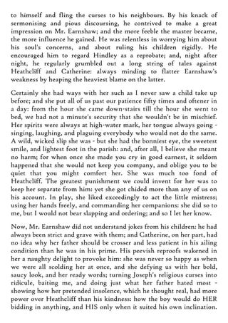 to himself and fling the curses to his neighbours. By his knack of
sermonising and pious discoursing, he contrived to make a great
impression on Mr. Earnshaw; and the more feeble the master became,
the more influence he gained. He was relentless in worrying him about
his soul's concerns, and about ruling his children rigidly. He
encouraged him to regard Hindley as a reprobate; and, night after
night, he regularly grumbled out a long string of tales against
Heathcliff and Catherine: always minding to flatter Earnshaw's
weakness by heaping the heaviest blame on the latter.
Certainly she had ways with her such as I never saw a child take up
before; and she put all of us past our patience fifty times and oftener in
a day: from the hour she came down-stairs till the hour she went to
bed, we had not a minute's security that she wouldn't be in mischief.
Her spirits were always at high-water mark, her tongue always going -
singing, laughing, and plaguing everybody who would not do the same.
A wild, wicked slip she was - but she had the bonniest eye, the sweetest
smile, and lightest foot in the parish: and, after all, I believe she meant
no harm; for when once she made you cry in good earnest, it seldom
happened that she would not keep you company, and oblige you to be
quiet that you might comfort her. She was much too fond of
Heathcliff. The greatest punishment we could invent for her was to
keep her separate from him: yet she got chided more than any of us on
his account. In play, she liked exceedingly to act the little mistress;
using her hands freely, and commanding her companions: she did so to
me, but I would not bear slapping and ordering; and so I let her know.
Now, Mr. Earnshaw did not understand jokes from his children: he had
always been strict and grave with them; and Catherine, on her part, had
no idea why her father should be crosser and less patient in his ailing
condition than he was in his prime. His peevish reproofs wakened in
her a naughty delight to provoke him: she was never so happy as when
we were all scolding her at once, and she defying us with her bold,
saucy look, and her ready words; turning Joseph's religious curses into
ridicule, baiting me, and doing just what her father hated most -
showing how her pretended insolence, which he thought real, had more
power over Heathcliff than his kindness: how the boy would do HER
bidding in anything, and HIS only when it suited his own inclination.
 