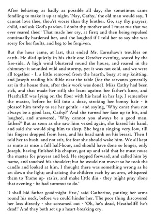 After behaving as badly as possible all day, she sometimes came
fondling to make it up at night. 'Nay, Cathy,' the old man would say, 'I
cannot love thee, thou'rt worse than thy brother. Go, say thy prayers,
child, and ask God's pardon. I doubt thy mother and I must rue that we
ever reared thee!' That made her cry, at first; and then being repulsed
continually hardened her, and she laughed if I told her to say she was
sorry for her faults, and beg to be forgiven.
But the hour came, at last, that ended Mr. Earnshaw's troubles on
earth. He died quietly in his chair one October evening, seated by the
fire-side. A high wind blustered round the house, and roared in the
chimney: it sounded wild and stormy, yet it was not cold, and we were
all together - I, a little removed from the hearth, busy at my knitting,
and Joseph reading his Bible near the table (for the servants generally
sat in the house then, after their work was done). Miss Cathy had been
sick, and that made her still; she leant against her father's knee, and
Heathcliff was lying on the floor with his head in her lap. I remember
the master, before he fell into a doze, stroking her bonny hair - it
pleased him rarely to see her gentle - and saying, 'Why canst thou not
always be a good lass, Cathy?' And she turned her face up to his, and
laughed, and answered, 'Why cannot you always be a good man,
father?' But as soon as she saw him vexed again, she kissed his hand,
and said she would sing him to sleep. She began singing very low, till
his fingers dropped from hers, and his head sank on his breast. Then I
told her to hush, and not stir, for fear she should wake him. We all kept
as mute as mice a full half-hour, and should have done so longer, only
Joseph, having finished his chapter, got up and said that he must rouse
the master for prayers and bed. He stepped forward, and called him by
name, and touched his shoulder; but he would not move: so he took the
candle and looked at him. I thought there was something wrong as he
set down the light; and seizing the children each by an arm, whispered
them to 'frame up- stairs, and make little din - they might pray alone
that evening - he had summut to do.'
'I shall bid father good-night first,' said Catherine, putting her arms
round his neck, before we could hinder her. The poor thing discovered
her loss directly - she screamed out - 'Oh, he's dead, Heathcliff! he's
dead!' And they both set up a heart-breaking cry.
 