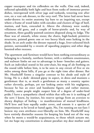 copper saucepans and tin cullenders on the walls. One end, indeed,
reflected splendidly both light and heat from ranks of immense pewter
dishes, interspersed with silver jugs and tankards, towering row after
row, on a vast oak dresser, to the very roof. The latter had never been
under-drawn: its entire anatomy lay bare to an inquiring eye, except
where a frame of wood laden with oatcakes and clusters of legs of beef,
mutton, and ham, concealed it. Above the chimney were sundry
villainous old guns, and a couple of horse-pistols: and, by way of
ornament, three gaudily-painted canisters disposed along its ledge. The
floor was of smooth, white stone; the chairs, high-backed, primitive
structures, painted green: one or two heavy black ones lurking in the
shade. In an arch under the dresser reposed a huge, liver-coloured bitch
pointer, surrounded by a swarm of squealing puppies; and other dogs
haunted other recesses.
The apartment and furniture would have been nothing extraordinary as
belonging to a homely, northern farmer, with a stubborn countenance,
and stalwart limbs set out to advantage in knee- breeches and gaiters.
Such an individual seated in his arm-chair, his mug of ale frothing on
the round table before him, is to be seen in any circuit of five or six
miles among these hills, if you go at the right time after dinner. But
Mr. Heathcliff forms a singular contrast to his abode and style of
living. He is a dark- skinned gipsy in aspect, in dress and manners a
gentleman: that is, as much a gentleman as many a country squire:
rather slovenly, perhaps, yet not looking amiss with his negligence,
because he has an erect and handsome figure; and rather morose.
Possibly, some people might suspect him of a degree of under-bred
pride; I have a sympathetic chord within that tells me it is nothing of
the sort: I know, by instinct, his reserve springs from an aversion to
showy displays of feeling - to manifestations of mutual kindliness.
He'll love and hate equally under cover, and esteem it a species of
impertinence to be loved or hated again. No, I'm running on too fast: I
bestow my own attributes over-liberally on him. Mr. Heathcliff may
have entirely dissimilar reasons for keeping his hand out of the way
when he meets a would-be acquaintance, to those which actuate me.
Let me hope my constitution is almost peculiar: my dear mother used
 