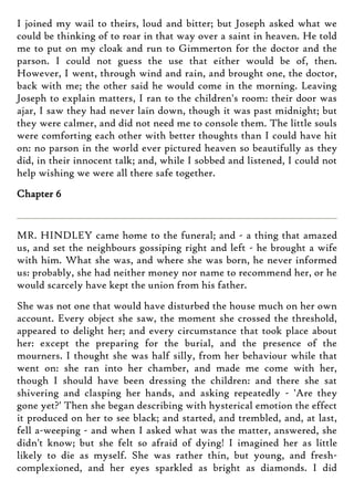 I joined my wail to theirs, loud and bitter; but Joseph asked what we
could be thinking of to roar in that way over a saint in heaven. He told
me to put on my cloak and run to Gimmerton for the doctor and the
parson. I could not guess the use that either would be of, then.
However, I went, through wind and rain, and brought one, the doctor,
back with me; the other said he would come in the morning. Leaving
Joseph to explain matters, I ran to the children's room: their door was
ajar, I saw they had never lain down, though it was past midnight; but
they were calmer, and did not need me to console them. The little souls
were comforting each other with better thoughts than I could have hit
on: no parson in the world ever pictured heaven so beautifully as they
did, in their innocent talk; and, while I sobbed and listened, I could not
help wishing we were all there safe together.
Chapter 6
MR. HINDLEY came home to the funeral; and - a thing that amazed
us, and set the neighbours gossiping right and left - he brought a wife
with him. What she was, and where she was born, he never informed
us: probably, she had neither money nor name to recommend her, or he
would scarcely have kept the union from his father.
She was not one that would have disturbed the house much on her own
account. Every object she saw, the moment she crossed the threshold,
appeared to delight her; and every circumstance that took place about
her: except the preparing for the burial, and the presence of the
mourners. I thought she was half silly, from her behaviour while that
went on: she ran into her chamber, and made me come with her,
though I should have been dressing the children: and there she sat
shivering and clasping her hands, and asking repeatedly - 'Are they
gone yet?' Then she began describing with hysterical emotion the effect
it produced on her to see black; and started, and trembled, and, at last,
fell a-weeping - and when I asked what was the matter, answered, she
didn't know; but she felt so afraid of dying! I imagined her as little
likely to die as myself. She was rather thin, but young, and fresh-
complexioned, and her eyes sparkled as bright as diamonds. I did
 