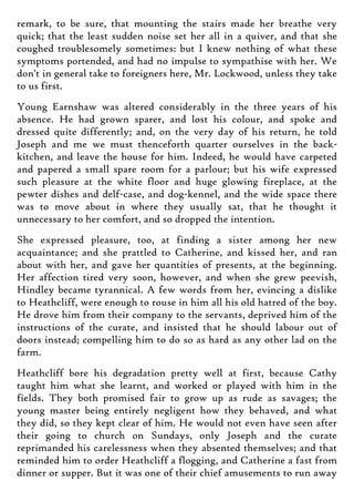 remark, to be sure, that mounting the stairs made her breathe very
quick; that the least sudden noise set her all in a quiver, and that she
coughed troublesomely sometimes: but I knew nothing of what these
symptoms portended, and had no impulse to sympathise with her. We
don't in general take to foreigners here, Mr. Lockwood, unless they take
to us first.
Young Earnshaw was altered considerably in the three years of his
absence. He had grown sparer, and lost his colour, and spoke and
dressed quite differently; and, on the very day of his return, he told
Joseph and me we must thenceforth quarter ourselves in the back-
kitchen, and leave the house for him. Indeed, he would have carpeted
and papered a small spare room for a parlour; but his wife expressed
such pleasure at the white floor and huge glowing fireplace, at the
pewter dishes and delf-case, and dog-kennel, and the wide space there
was to move about in where they usually sat, that he thought it
unnecessary to her comfort, and so dropped the intention.
She expressed pleasure, too, at finding a sister among her new
acquaintance; and she prattled to Catherine, and kissed her, and ran
about with her, and gave her quantities of presents, at the beginning.
Her affection tired very soon, however, and when she grew peevish,
Hindley became tyrannical. A few words from her, evincing a dislike
to Heathcliff, were enough to rouse in him all his old hatred of the boy.
He drove him from their company to the servants, deprived him of the
instructions of the curate, and insisted that he should labour out of
doors instead; compelling him to do so as hard as any other lad on the
farm.
Heathcliff bore his degradation pretty well at first, because Cathy
taught him what she learnt, and worked or played with him in the
fields. They both promised fair to grow up as rude as savages; the
young master being entirely negligent how they behaved, and what
they did, so they kept clear of him. He would not even have seen after
their going to church on Sundays, only Joseph and the curate
reprimanded his carelessness when they absented themselves; and that
reminded him to order Heathcliff a flogging, and Catherine a fast from
dinner or supper. But it was one of their chief amusements to run away
 