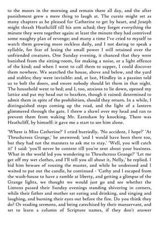 to the moors in the morning and remain there all day, and the after
punishment grew a mere thing to laugh at. The curate might set as
many chapters as he pleased for Catherine to get by heart, and Joseph
might thrash Heathcliff till his arm ached; they forgot everything the
minute they were together again: at least the minute they had contrived
some naughty plan of revenge; and many a time I've cried to myself to
watch them growing more reckless daily, and I not daring to speak a
syllable, for fear of losing the small power I still retained over the
unfriended creatures. One Sunday evening, it chanced that they were
banished from the sitting-room, for making a noise, or a light offence
of the kind; and when I went to call them to supper, I could discover
them nowhere. We searched the house, above and below, and the yard
and stables; they were invisible: and, at last, Hindley in a passion told
us to bolt the doors, and swore nobody should let them in that night.
The household went to bed; and I, too, anxious to lie down, opened my
lattice and put my head out to hearken, though it rained: determined to
admit them in spite of the prohibition, should they return. In a while, I
distinguished steps coming up the road, and the light of a lantern
glimmered through the gate. I threw a shawl over my head and ran to
prevent them from waking Mr. Earnshaw by knocking. There was
Heathcliff, by himself: it gave me a start to see him alone.
'Where is Miss Catherine?' I cried hurriedly. 'No accident, I hope?' 'At
Thrushcross Grange,' he answered; 'and I would have been there too,
but they had not the manners to ask me to stay.' 'Well, you will catch
it!' I said: 'you'll never be content till you're sent about your business.
What in the world led you wandering to Thrushcross Grange?' 'Let me
get off my wet clothes, and I'll tell you all about it, Nelly,' he replied. I
bid him beware of rousing the master, and while he undressed and I
waited to put out the candle, he continued - 'Cathy and I escaped from
the wash-house to have a ramble at liberty, and getting a glimpse of the
Grange lights, we thought we would just go and see whether the
Lintons passed their Sunday evenings standing shivering in corners,
while their father and mother sat eating and drinking, and singing and
laughing, and burning their eyes out before the fire. Do you think they
do? Or reading sermons, and being catechised by their manservant, and
set to learn a column of Scripture names, if they don't answer
 