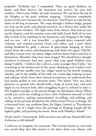 properly?' 'Probably not,' I responded. 'They are good children, no
doubt, and don't deserve the treatment you receive, for your bad
conduct.' 'Don't cant, Nelly,' he said: 'nonsense! We ran from the top of
the Heights to the park, without stopping - Catherine completely
beaten in the race, because she was barefoot. You'll have to seek for her
shoes in the bog to-morrow. We crept through a broken hedge, groped
our way up the path, and planted ourselves on a flower-plot under the
drawing-room window. The light came from thence; they had not put
up the shutters, and the curtains were only half closed. Both of us were
able to look in by standing on the basement, and clinging to the ledge,
and we saw - ah! it was beautiful - a splendid place carpeted with
crimson, and crimson-covered chairs and tables, and a pure white
ceiling bordered by gold, a shower of glass-drops hanging in silver
chains from the centre, and shimmering with little soft tapers. Old Mr.
and Mrs. Linton were not there; Edgar and his sisters had it entirely to
themselves. Shouldn't they have been happy? We should have thought
ourselves in heaven! And now, guess what your good children were
doing? Isabella - I believe she is eleven, a year younger than Cathy - lay
screaming at the farther end of the room, shrieking as if witches were
running red-hot needles into her. Edgar stood on the hearth weeping
silently, and in the middle of the table sat a little dog, shaking its paw
and yelping; which, from their mutual accusations, we understood they
had nearly pulled in two between them. The idiots! That was their
pleasure! to quarrel who should hold a heap of warm hair, and each
begin to cry because both, after struggling to get it, refused to take it.
We laughed outright at the petted things; we did despise them! When
would you catch me wishing to have what Catherine wanted? or find
us by ourselves, seeking entertainment in yelling, and sobbing, and
rolling on the ground, divided by the whole room? I'd not exchange, for
a thousand lives, my condition here, for Edgar Linton's at Thrushcross
Grange - not if I might have the privilege of flinging Joseph off the
highest gable, and painting the house- front with Hindley's blood!'
'Hush, hush!' I interrupted. 'Still you have not told me, Heathcliff, how
Catherine is left behind?'
'I told you we laughed,' he answered. 'The Lintons heard us, and with
one accord they shot like arrows to the door; there was silence, and
 