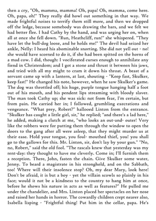then a cry, "Oh, mamma, mamma! Oh, papa! Oh, mamma, come here.
Oh, papa, oh!" They really did howl out something in that way. We
made frightful noises to terrify them still more, and then we dropped
off the ledge, because somebody was drawing the bars, and we felt we
had better flee. I had Cathy by the hand, and was urging her on, when
all at once she fell down. "Run, Heathcliff, run!" she whispered. "They
have let the bull-dog loose, and he holds me!" The devil had seized her
ankle, Nelly: I heard his abominable snorting. She did not yell out - no!
she would have scorned to do it, if she had been spitted on the horns of
a mad cow. I did, though: I vociferated curses enough to annihilate any
fiend in Christendom; and I got a stone and thrust it between his jaws,
and tried with all my might to cram it down his throat. A beast of a
servant came up with a lantern, at last, shouting - "Keep fast, Skulker,
keep fast!" He changed his note, however, when he saw Skulker's game.
The dog was throttled off; his huge, purple tongue hanging half a foot
out of his mouth, and his pendent lips streaming with bloody slaver.
The man took Cathy up; she was sick: not from fear, I'm certain, but
from pain. He carried her in; I followed, grumbling execrations and
vengeance. "What prey, Robert?" hallooed Linton from the entrance.
"Skulker has caught a little girl, sir," he replied; "and there's a lad here,"
he added, making a clutch at me, "who looks an out-and- outer! Very
like the robbers were for putting them through the window to open the
doors to the gang after all were asleep, that they might murder us at
their ease. Hold your tongue, you foul- mouthed thief, you! you shall
go to the gallows for this. Mr. Linton, sir, don't lay by your gun." "No,
no, Robert," said the old fool. "The rascals knew that yesterday was my
rent-day: they thought to have me cleverly. Come in; I'll furnish them
a reception. There, John, fasten the chain. Give Skulker some water,
Jenny. To beard a magistrate in his stronghold, and on the Sabbath,
too! Where will their insolence stop? Oh, my dear Mary, look here!
Don't be afraid, it is but a boy - yet the villain scowls so plainly in his
face; would it not be a kindness to the country to hang him at once,
before he shows his nature in acts as well as features?" He pulled me
under the chandelier, and Mrs. Linton placed her spectacles on her nose
and raised her hands in horror. The cowardly children crept nearer also,
Isabella lisping - "Frightful thing! Put him in the cellar, papa. He's
 