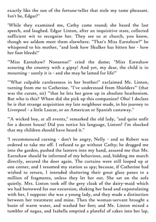 exactly like the son of the fortune-teller that stole my tame pheasant.
Isn't he, Edgar?"
'While they examined me, Cathy came round; she heard the last
speech, and laughed. Edgar Linton, after an inquisitive stare, collected
sufficient wit to recognise her. They see us at church, you know,
though we seldom meet them elsewhere. "That's Miss Earnshaw?" he
whispered to his mother, "and look how Skulker has bitten her - how
her foot bleeds!"
'"Miss Earnshaw? Nonsense!" cried the dame; "Miss Earnshaw
scouring the country with a gipsy! And yet, my dear, the child is in
mourning - surely it is - and she may be lamed for life!"
'"What culpable carelessness in her brother!" exclaimed Mr. Linton,
turning from me to Catherine. "I've understood from Shielders"' (that
was the curate, sir) '"that he lets her grow up in absolute heathenism.
But who is this? Where did she pick up this companion? Oho! I declare
he is that strange acquisition my late neighbour made, in his journey to
Liverpool - a little Lascar, or an American or Spanish castaway."
'"A wicked boy, at all events," remarked the old lady, "and quite unfit
for a decent house! Did you notice his language, Linton? I'm shocked
that my children should have heard it."
'I recommenced cursing - don't be angry, Nelly - and so Robert was
ordered to take me off. I refused to go without Cathy; he dragged me
into the garden, pushed the lantern into my hand, assured me that Mr.
Earnshaw should be informed of my behaviour, and, bidding me march
directly, secured the door again. The curtains were still looped up at
one corner, and I resumed my station as spy; because, if Catherine had
wished to return, I intended shattering their great glass panes to a
million of fragments, unless they let her out. She sat on the sofa
quietly. Mrs. Linton took off the grey cloak of the dairy-maid which
we had borrowed for our excursion, shaking her head and expostulating
with her, I suppose: she was a young lady, and they made a distinction
between her treatment and mine. Then the woman-servant brought a
basin of warm water, and washed her feet; and Mr. Linton mixed a
tumbler of negus, and Isabella emptied a plateful of cakes into her lap,
 