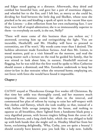 and Edgar stood gaping at a distance. Afterwards, they dried and
combed her beautiful hair, and gave her a pair of enormous slippers,
and wheeled her to the fire; and I left her, as merry as she could be,
dividing her food between the little dog and Skulker, whose nose she
pinched as he ate; and kindling a spark of spirit in the vacant blue eyes
of the Lintons - a dim reflection from her own enchanting face. I saw
they were full of stupid admiration; she is so immeasurably superior to
them - to everybody on earth, is she not, Nelly?'
'There will more come of this business than you reckon on,' I
answered, covering him up and extinguishing the light. 'You are
incurable, Heathcliff; and Mr. Hindley will have to proceed to
extremities, see if he won't.' My words came truer than I desired. The
luckless adventure made Earnshaw furious. And then Mr. Linton, to
mend matters, paid us a visit himself on the morrow, and read the
young master such a lecture on the road he guided his family, that he
was stirred to look about him, in earnest. Heathcliff received no
flogging, but he was told that the first word he spoke to Miss Catherine
should ensure a dismissal; and Mrs. Earnshaw undertook to keep her
sister-in-law in due restraint when she returned home; employing art,
not force: with force she would have found it impossible.
Chapter 7
CATHY stayed at Thrushcross Grange five weeks: till Christmas. By
that time her ankle was thoroughly cured, and her manners much
improved. The mistress visited her often in the interval, and
commenced her plan of reform by trying to raise her self-respect with
fine clothes and flattery, which she took readily; so that, instead of a
wild, hatless little savage jumping into the house, and rushing to
squeeze us all breathless, there 'lighted from a handsome black pony a
very dignified person, with brown ringlets falling from the cover of a
feathered beaver, and a long cloth habit, which she was obliged to hold
up with both hands that she might sail in. Hindley lifted her from her
horse, exclaiming delightedly, 'Why, Cathy, you are quite a beauty! I
should scarcely have known you: you look like a lady now. Isabella
 