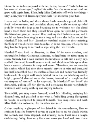 Linton is not to be compared with her, is she, Frances?' 'Isabella has not
her natural advantages,' replied his wife: 'but she must mind and not
grow wild again here. Ellen, help Miss Catherine off with her things -
Stay, dear, you will disarrange your curls - let me untie your hat.'
I removed the habit, and there shone forth beneath a grand plaid silk
frock, white trousers, and burnished shoes; and, while her eyes sparkled
joyfully when the dogs came bounding up to welcome her, she dared
hardly touch them lest they should fawn upon her splendid garments.
She kissed me gently: I was all flour making the Christmas cake, and it
would not have done to give me a hug; and then she looked round for
Heathcliff. Mr. and Mrs. Earnshaw watched anxiously their meeting;
thinking it would enable them to judge, in some measure, what grounds
they had for hoping to succeed in separating the two friends.
Heathcliff was hard to discover, at first. If he were careless, and
uncared for, before Catherine's absence, he had been ten times more so
since. Nobody but I even did him the kindness to call him a dirty boy,
and bid him wash himself, once a week; and children of his age seldom
have a natural pleasure in soap and water. Therefore, not to mention
his clothes, which had seen three months' service in mire and dust, and
his thick uncombed hair, the surface of his face and hands was dismally
beclouded. He might well skulk behind the settle, on beholding such a
bright, graceful damsel enter the house, instead of a rough-headed
counterpart of himself, as he expected. 'Is Heathcliff not here?' she
demanded, pulling off her gloves, and displaying fingers wonderfully
whitened with doing nothing and staying indoors.
'Heathcliff, you may come forward,' cried Mr. Hindley, enjoying his
discomfiture, and gratified to see what a forbidding young blackguard
he would be compelled to present himself. 'You may come and wish
Miss Catherine welcome, like the other servants.'
Cathy, catching a glimpse of her friend in his concealment, flew to
embrace him; she bestowed seven or eight kisses on his cheek within
the second, and then stopped, and drawing back, burst into a laugh,
exclaiming, 'Why, how very black and cross you look! and how - how
 