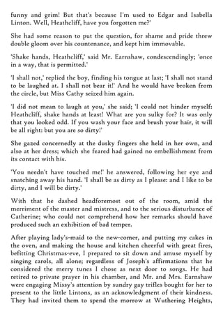 funny and grim! But that's because I'm used to Edgar and Isabella
Linton. Well, Heathcliff, have you forgotten me?'
She had some reason to put the question, for shame and pride threw
double gloom over his countenance, and kept him immovable.
'Shake hands, Heathcliff,' said Mr. Earnshaw, condescendingly; 'once
in a way, that is permitted.'
'I shall not,' replied the boy, finding his tongue at last; 'I shall not stand
to be laughed at. I shall not bear it!' And he would have broken from
the circle, but Miss Cathy seized him again.
'I did not mean to laugh at you,' she said; 'I could not hinder myself:
Heathcliff, shake hands at least! What are you sulky for? It was only
that you looked odd. If you wash your face and brush your hair, it will
be all right: but you are so dirty!'
She gazed concernedly at the dusky fingers she held in her own, and
also at her dress; which she feared had gained no embellishment from
its contact with his.
'You needn't have touched me!' he answered, following her eye and
snatching away his hand. 'I shall be as dirty as I please: and I like to be
dirty, and I will be dirty.'
With that he dashed headforemost out of the room, amid the
merriment of the master and mistress, and to the serious disturbance of
Catherine; who could not comprehend how her remarks should have
produced such an exhibition of bad temper.
After playing lady's-maid to the new-comer, and putting my cakes in
the oven, and making the house and kitchen cheerful with great fires,
befitting Christmas-eve, I prepared to sit down and amuse myself by
singing carols, all alone; regardless of Joseph's affirmations that he
considered the merry tunes I chose as next door to songs. He had
retired to private prayer in his chamber, and Mr. and Mrs. Earnshaw
were engaging Missy's attention by sundry gay trifles bought for her to
present to the little Lintons, as an acknowledgment of their kindness.
They had invited them to spend the morrow at Wuthering Heights,
 