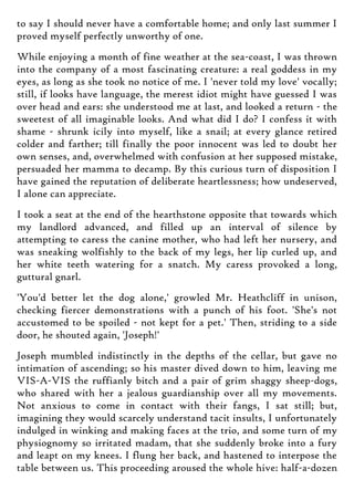 to say I should never have a comfortable home; and only last summer I
proved myself perfectly unworthy of one.
While enjoying a month of fine weather at the sea-coast, I was thrown
into the company of a most fascinating creature: a real goddess in my
eyes, as long as she took no notice of me. I 'never told my love' vocally;
still, if looks have language, the merest idiot might have guessed I was
over head and ears: she understood me at last, and looked a return - the
sweetest of all imaginable looks. And what did I do? I confess it with
shame - shrunk icily into myself, like a snail; at every glance retired
colder and farther; till finally the poor innocent was led to doubt her
own senses, and, overwhelmed with confusion at her supposed mistake,
persuaded her mamma to decamp. By this curious turn of disposition I
have gained the reputation of deliberate heartlessness; how undeserved,
I alone can appreciate.
I took a seat at the end of the hearthstone opposite that towards which
my landlord advanced, and filled up an interval of silence by
attempting to caress the canine mother, who had left her nursery, and
was sneaking wolfishly to the back of my legs, her lip curled up, and
her white teeth watering for a snatch. My caress provoked a long,
guttural gnarl.
'You'd better let the dog alone,' growled Mr. Heathcliff in unison,
checking fiercer demonstrations with a punch of his foot. 'She's not
accustomed to be spoiled - not kept for a pet.' Then, striding to a side
door, he shouted again, 'Joseph!'
Joseph mumbled indistinctly in the depths of the cellar, but gave no
intimation of ascending; so his master dived down to him, leaving me
VIS-A-VIS the ruffianly bitch and a pair of grim shaggy sheep-dogs,
who shared with her a jealous guardianship over all my movements.
Not anxious to come in contact with their fangs, I sat still; but,
imagining they would scarcely understand tacit insults, I unfortunately
indulged in winking and making faces at the trio, and some turn of my
physiognomy so irritated madam, that she suddenly broke into a fury
and leapt on my knees. I flung her back, and hastened to interpose the
table between us. This proceeding aroused the whole hive: half-a-dozen
 