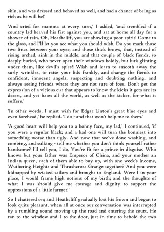 skin, and was dressed and behaved as well, and had a chance of being as
rich as he will be!'
'And cried for mamma at every turn,' I added, 'and trembled if a
country lad heaved his fist against you, and sat at home all day for a
shower of rain. Oh, Heathcliff, you are showing a poor spirit! Come to
the glass, and I'll let you see what you should wish. Do you mark those
two lines between your eyes; and those thick brows, that, instead of
rising arched, sink in the middle; and that couple of black fiends, so
deeply buried, who never open their windows boldly, but lurk glinting
under them, like devil's spies? Wish and learn to smooth away the
surly wrinkles, to raise your lids frankly, and change the fiends to
confident, innocent angels, suspecting and doubting nothing, and
always seeing friends where they are not sure of foes. Don't get the
expression of a vicious cur that appears to know the kicks it gets are its
desert, and yet hates all the world, as well as the kicker, for what it
suffers.'
'In other words, I must wish for Edgar Linton's great blue eyes and
even forehead,' he replied. 'I do - and that won't help me to them.'
'A good heart will help you to a bonny face, my lad,' I continued, 'if
you were a regular black; and a bad one will turn the bonniest into
something worse than ugly. And now that we've done washing, and
combing, and sulking - tell me whether you don't think yourself rather
handsome? I'll tell you, I do. You're fit for a prince in disguise. Who
knows but your father was Emperor of China, and your mother an
Indian queen, each of them able to buy up, with one week's income,
Wuthering Heights and Thrushcross Grange together? And you were
kidnapped by wicked sailors and brought to England. Were I in your
place, I would frame high notions of my birth; and the thoughts of
what I was should give me courage and dignity to support the
oppressions of a little farmer!'
So I chattered on; and Heathcliff gradually lost his frown and began to
look quite pleasant, when all at once our conversation was interrupted
by a rumbling sound moving up the road and entering the court. He
ran to the window and I to the door, just in time to behold the two
 