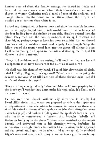 Lintons descend from the family carriage, smothered in cloaks and
furs, and the Earnshaws dismount from their horses: they often rode to
church in winter. Catherine took a hand of each of the children, and
brought them into the house and set them before the fire, which
quickly put colour into their white faces.
I urged my companion to hasten now and show his amiable humour,
and he willingly obeyed; but ill luck would have it that, as he opened
the door leading from the kitchen on one side, Hindley opened it on the
other. They met, and the master, irritated at seeing him clean and
cheerful, or, perhaps, eager to keep his promise to Mrs. Linton, shoved
him back with a sudden thrust, and angrily bade Joseph 'keep the
fellow out of the room - send him into the garret till dinner is over.
He'll be cramming his fingers in the tarts and stealing the fruit, if left
alone with them a minute.'
'Nay, sir,' I could not avoid answering, 'he'll touch nothing, not he: and
I suppose he must have his share of the dainties as well as we.'
'He shall have his share of my hand, if I catch him downstairs till dark,'
cried Hindley. 'Begone, you vagabond! What! you are attempting the
coxcomb, are you? Wait till I get hold of those elegant locks - see if I
won't pull them a bit longer!'
'They are long enough already,' observed Master Linton, peeping from
the doorway; 'I wonder they don't make his head ache. It's like a colt's
mane over his eyes!'
He ventured this remark without any intention to insult; but
Heathcliff's violent nature was not prepared to endure the appearance
of impertinence from one whom he seemed to hate, even then, as a
rival. He seized a tureen of hot apple sauce (the first thing that came
under his gripe) and dashed it full against the speaker's face and neck;
who instantly commenced a lament that brought Isabella and
Catherine hurrying to the place. Mr. Earnshaw snatched up the culprit
directly and conveyed him to his chamber; where, doubtless, he
administered a rough remedy to cool the fit of passion, for he appeared
red and breathless. I got the dishcloth, and rather spitefully scrubbed
Edgar's nose and mouth, affirming it served him right for meddling.
 