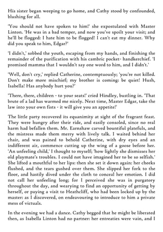 His sister began weeping to go home, and Cathy stood by confounded,
blushing for all.
'You should not have spoken to him!' she expostulated with Master
Linton. 'He was in a bad temper, and now you've spoilt your visit; and
he'll be flogged: I hate him to be flogged! I can't eat my dinner. Why
did you speak to him, Edgar?'
'I didn't,' sobbed the youth, escaping from my hands, and finishing the
remainder of the purification with his cambric pocket- handkerchief. 'I
promised mamma that I wouldn't say one word to him, and I didn't.'
'Well, don't cry,' replied Catherine, contemptuously; 'you're not killed.
Don't make more mischief; my brother is coming: be quiet! Hush,
Isabella! Has anybody hurt you?'
'There, there, children - to your seats!' cried Hindley, bustling in. 'That
brute of a lad has warmed me nicely. Next time, Master Edgar, take the
law into your own fists - it will give you an appetite!'
The little party recovered its equanimity at sight of the fragrant feast.
They were hungry after their ride, and easily consoled, since no real
harm had befallen them. Mr. Earnshaw carved bountiful platefuls, and
the mistress made them merry with lively talk. I waited behind her
chair, and was pained to behold Catherine, with dry eyes and an
indifferent air, commence cutting up the wing of a goose before her.
'An unfeeling child,' I thought to myself; 'how lightly she dismisses her
old playmate's troubles. I could not have imagined her to be so selfish.'
She lifted a mouthful to her lips: then she set it down again: her cheeks
flushed, and the tears gushed over them. She slipped her fork to the
floor, and hastily dived under the cloth to conceal her emotion. I did
not call her unfeeling long; for I perceived she was in purgatory
throughout the day, and wearying to find an opportunity of getting by
herself, or paying a visit to Heathcliff, who had been locked up by the
master: as I discovered, on endeavouring to introduce to him a private
mess of victuals.
In the evening we had a dance. Cathy begged that he might be liberated
then, as Isabella Linton had no partner: her entreaties were vain, and I
 