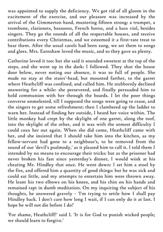 was appointed to supply the deficiency. We got rid of all gloom in the
excitement of the exercise, and our pleasure was increased by the
arrival of the Gimmerton band, mustering fifteen strong: a trumpet, a
trombone, clarionets, bassoons, French horns, and a bass viol, besides
singers. They go the rounds of all the respectable houses, and receive
contributions every Christmas, and we esteemed it a first-rate treat to
hear them. After the usual carols had been sung, we set them to songs
and glees. Mrs. Earnshaw loved the music, and so they gave us plenty.
Catherine loved it too: but she said it sounded sweetest at the top of the
steps, and she went up in the dark: I followed. They shut the house
door below, never noting our absence, it was so full of people. She
made no stay at the stairs'-head, but mounted farther, to the garret
where Heathcliff was confined, and called him. He stubbornly declined
answering for a while: she persevered, and finally persuaded him to
hold communion with her through the boards. I let the poor things
converse unmolested, till I supposed the songs were going to cease, and
the singers to get some refreshment: then I clambered up the ladder to
warn her. Instead of finding her outside, I heard her voice within. The
little monkey had crept by the skylight of one garret, along the roof,
into the skylight of the other, and it was with the utmost difficulty I
could coax her out again. When she did come, Heathcliff came with
her, and she insisted that I should take him into the kitchen, as my
fellow-servant had gone to a neighbour's, to be removed from the
sound of our 'devil's psalmody,' as it pleased him to call it. I told them I
intended by no means to encourage their tricks: but as the prisoner had
never broken his fast since yesterday's dinner, I would wink at his
cheating Mr. Hindley that once. He went down: I set him a stool by
the fire, and offered him a quantity of good things: but he was sick and
could eat little, and my attempts to entertain him were thrown away.
He leant his two elbows on his knees, and his chin on his hands and
remained rapt in dumb meditation. On my inquiring the subject of his
thoughts, he answered gravely - 'I'm trying to settle how I shall pay
Hindley back. I don't care how long I wait, if I can only do it at last. I
hope he will not die before I do!'
'For shame, Heathcliff!' said I. 'It is for God to punish wicked people;
we should learn to forgive.'
 