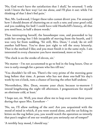 'No, God won't have the satisfaction that I shall,' he returned. 'I only
wish I knew the best way! Let me alone, and I'll plan it out: while I'm
thinking of that I don't feel pain.'
'But, Mr. Lockwood, I forget these tales cannot divert you. I'm annoyed
how I should dream of chattering on at such a rate; and your gruel cold,
and you nodding for bed! I could have told Heathcliff's history, all that
you need hear, in half a dozen words.'
Thus interrupting herself, the housekeeper rose, and proceeded to lay
aside her sewing; but I felt incapable of moving from the hearth, and I
was very far from nodding. 'Sit still, Mrs. Dean,' I cried; 'do sit still
another half-hour. You've done just right to tell the story leisurely.
That is the method I like; and you must finish it in the same style. I am
interested in every character you have mentioned, more or less.'
'The clock is on the stroke of eleven, sir.'
'No matter - I'm not accustomed to go to bed in the long hours. One or
two is early enough for a person who lies till ten.'
'You shouldn't lie till ten. There's the very prime of the morning gone
long before that time. A person who has not done one-half his day's
work by ten o'clock, runs a chance of leaving the other half undone.'
'Nevertheless, Mrs. Dean, resume your chair; because to-morrow I
intend lengthening the night till afternoon. I prognosticate for myself
an obstinate cold, at least.'
'I hope not, sir. Well, you must allow me to leap over some three years;
during that space Mrs. Earnshaw - '
'No, no, I'll allow nothing of the sort! Are you acquainted with the
mood of mind in which, if you were seated alone, and the cat licking its
kitten on the rug before you, you would watch the operation so intently
that puss's neglect of one ear would put you seriously out of temper?'
'A terribly lazy mood, I should say.'
 