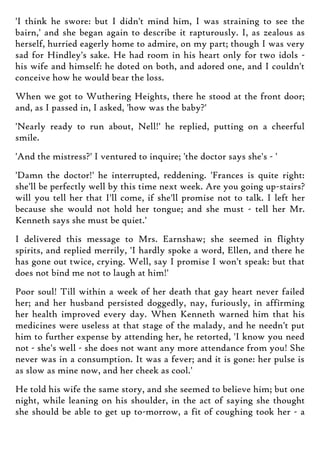 'I think he swore: but I didn't mind him, I was straining to see the
bairn,' and she began again to describe it rapturously. I, as zealous as
herself, hurried eagerly home to admire, on my part; though I was very
sad for Hindley's sake. He had room in his heart only for two idols -
his wife and himself: he doted on both, and adored one, and I couldn't
conceive how he would bear the loss.
When we got to Wuthering Heights, there he stood at the front door;
and, as I passed in, I asked, 'how was the baby?'
'Nearly ready to run about, Nell!' he replied, putting on a cheerful
smile.
'And the mistress?' I ventured to inquire; 'the doctor says she's - '
'Damn the doctor!' he interrupted, reddening. 'Frances is quite right:
she'll be perfectly well by this time next week. Are you going up-stairs?
will you tell her that I'll come, if she'll promise not to talk. I left her
because she would not hold her tongue; and she must - tell her Mr.
Kenneth says she must be quiet.'
I delivered this message to Mrs. Earnshaw; she seemed in flighty
spirits, and replied merrily, 'I hardly spoke a word, Ellen, and there he
has gone out twice, crying. Well, say I promise I won't speak: but that
does not bind me not to laugh at him!'
Poor soul! Till within a week of her death that gay heart never failed
her; and her husband persisted doggedly, nay, furiously, in affirming
her health improved every day. When Kenneth warned him that his
medicines were useless at that stage of the malady, and he needn't put
him to further expense by attending her, he retorted, 'I know you need
not - she's well - she does not want any more attendance from you! She
never was in a consumption. It was a fever; and it is gone: her pulse is
as slow as mine now, and her cheek as cool.'
He told his wife the same story, and she seemed to believe him; but one
night, while leaning on his shoulder, in the act of saying she thought
she should be able to get up to-morrow, a fit of coughing took her - a
 