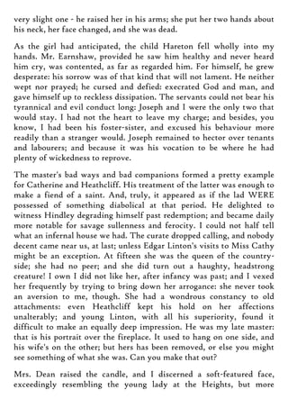 very slight one - he raised her in his arms; she put her two hands about
his neck, her face changed, and she was dead.
As the girl had anticipated, the child Hareton fell wholly into my
hands. Mr. Earnshaw, provided he saw him healthy and never heard
him cry, was contented, as far as regarded him. For himself, he grew
desperate: his sorrow was of that kind that will not lament. He neither
wept nor prayed; he cursed and defied: execrated God and man, and
gave himself up to reckless dissipation. The servants could not bear his
tyrannical and evil conduct long: Joseph and I were the only two that
would stay. I had not the heart to leave my charge; and besides, you
know, I had been his foster-sister, and excused his behaviour more
readily than a stranger would. Joseph remained to hector over tenants
and labourers; and because it was his vocation to be where he had
plenty of wickedness to reprove.
The master's bad ways and bad companions formed a pretty example
for Catherine and Heathcliff. His treatment of the latter was enough to
make a fiend of a saint. And, truly, it appeared as if the lad WERE
possessed of something diabolical at that period. He delighted to
witness Hindley degrading himself past redemption; and became daily
more notable for savage sullenness and ferocity. I could not half tell
what an infernal house we had. The curate dropped calling, and nobody
decent came near us, at last; unless Edgar Linton's visits to Miss Cathy
might be an exception. At fifteen she was the queen of the country-
side; she had no peer; and she did turn out a haughty, headstrong
creature! I own I did not like her, after infancy was past; and I vexed
her frequently by trying to bring down her arrogance: she never took
an aversion to me, though. She had a wondrous constancy to old
attachments: even Heathcliff kept his hold on her affections
unalterably; and young Linton, with all his superiority, found it
difficult to make an equally deep impression. He was my late master:
that is his portrait over the fireplace. It used to hang on one side, and
his wife's on the other; but hers has been removed, or else you might
see something of what she was. Can you make that out?
Mrs. Dean raised the candle, and I discerned a soft-featured face,
exceedingly resembling the young lady at the Heights, but more
 