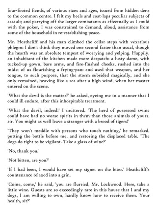 four-footed fiends, of various sizes and ages, issued from hidden dens
to the common centre. I felt my heels and coat-laps peculiar subjects of
assault; and parrying off the larger combatants as effectually as I could
with the poker, I was constrained to demand, aloud, assistance from
some of the household in re-establishing peace.
Mr. Heathcliff and his man climbed the cellar steps with vexatious
phlegm: I don't think they moved one second faster than usual, though
the hearth was an absolute tempest of worrying and yelping. Happily,
an inhabitant of the kitchen made more despatch: a lusty dame, with
tucked-up gown, bare arms, and fire-flushed cheeks, rushed into the
midst of us flourishing a frying-pan: and used that weapon, and her
tongue, to such purpose, that the storm subsided magically, and she
only remained, heaving like a sea after a high wind, when her master
entered on the scene.
'What the devil is the matter?' he asked, eyeing me in a manner that I
could ill endure, after this inhospitable treatment.
'What the devil, indeed!' I muttered. 'The herd of possessed swine
could have had no worse spirits in them than those animals of yours,
sir. You might as well leave a stranger with a brood of tigers!'
'They won't meddle with persons who touch nothing,' he remarked,
putting the bottle before me, and restoring the displaced table. 'The
dogs do right to be vigilant. Take a glass of wine?'
'No, thank you.'
'Not bitten, are you?'
'If I had been, I would have set my signet on the biter.' Heathcliff's
countenance relaxed into a grin.
'Come, come,' he said, 'you are flurried, Mr. Lockwood. Here, take a
little wine. Guests are so exceedingly rare in this house that I and my
dogs, I am willing to own, hardly know how to receive them. Your
health, sir?'
 