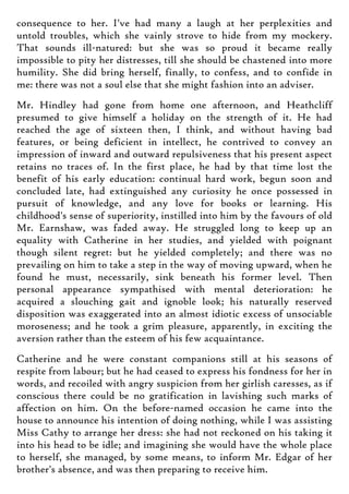 consequence to her. I've had many a laugh at her perplexities and
untold troubles, which she vainly strove to hide from my mockery.
That sounds ill-natured: but she was so proud it became really
impossible to pity her distresses, till she should be chastened into more
humility. She did bring herself, finally, to confess, and to confide in
me: there was not a soul else that she might fashion into an adviser.
Mr. Hindley had gone from home one afternoon, and Heathcliff
presumed to give himself a holiday on the strength of it. He had
reached the age of sixteen then, I think, and without having bad
features, or being deficient in intellect, he contrived to convey an
impression of inward and outward repulsiveness that his present aspect
retains no traces of. In the first place, he had by that time lost the
benefit of his early education: continual hard work, begun soon and
concluded late, had extinguished any curiosity he once possessed in
pursuit of knowledge, and any love for books or learning. His
childhood's sense of superiority, instilled into him by the favours of old
Mr. Earnshaw, was faded away. He struggled long to keep up an
equality with Catherine in her studies, and yielded with poignant
though silent regret: but he yielded completely; and there was no
prevailing on him to take a step in the way of moving upward, when he
found he must, necessarily, sink beneath his former level. Then
personal appearance sympathised with mental deterioration: he
acquired a slouching gait and ignoble look; his naturally reserved
disposition was exaggerated into an almost idiotic excess of unsociable
moroseness; and he took a grim pleasure, apparently, in exciting the
aversion rather than the esteem of his few acquaintance.
Catherine and he were constant companions still at his seasons of
respite from labour; but he had ceased to express his fondness for her in
words, and recoiled with angry suspicion from her girlish caresses, as if
conscious there could be no gratification in lavishing such marks of
affection on him. On the before-named occasion he came into the
house to announce his intention of doing nothing, while I was assisting
Miss Cathy to arrange her dress: she had not reckoned on his taking it
into his head to be idle; and imagining she would have the whole place
to herself, she managed, by some means, to inform Mr. Edgar of her
brother's absence, and was then preparing to receive him.
 