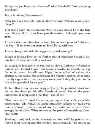 'Cathy, are you busy this afternoon?' asked Heathcliff. 'Are you going
anywhere?'
'No, it is raining,' she answered.
'Why have you that silk frock on, then?' he said. 'Nobody coming here,
I hope?'
'Not that I know of,' stammered Miss: 'but you should be in the field
now, Heathcliff. It is an hour past dinnertime: I thought you were
gone.'
'Hindley does not often free us from his accursed presence,' observed
the boy. 'I'll not work any more to-day: I'll stay with you.'
'Oh, but Joseph will tell,' she suggested; 'you'd better go!'
'Joseph is loading lime on the further side of Penistone Crags; it will
take him till dark, and he'll never know.'
So, saying, he lounged to the fire, and sat down. Catherine reflected an
instant, with knitted brows - she found it needful to smooth the way
for an intrusion. 'Isabella and Edgar Linton talked of calling this
afternoon,' she said, at the conclusion of a minute's silence. 'As it rains,
I hardly expect them; but they may come, and if they do, you run the
risk of being scolded for no good.'
'Order Ellen to say you are engaged, Cathy,' he persisted; 'don't turn
me out for those pitiful, silly friends of yours! I'm on the point,
sometimes, of complaining that they - but I'll not - '
'That they what?' cried Catherine, gazing at him with a troubled
countenance. 'Oh, Nelly!' she added petulantly, jerking her head away
from my hands, 'you've combed my hair quite out of curl! That's
enough; let me alone. What are you on the point of complaining about,
Heathcliff?'
'Nothing - only look at the almanack on that wall;' he pointed to a
framed sheet hanging near the window, and continued, 'The crosses are
 