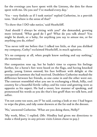 for the evenings you have spent with the Lintons, the dots for those
spent with me. Do you see? I've marked every day.'
'Yes - very foolish: as if I took notice!' replied Catherine, in a peevish
tone. 'And where is the sense of that?'
'To show that I DO take notice,' said Heathcliff.
'And should I always be sitting with you?' she demanded, growing
more irritated. 'What good do I get? What do you talk about? You
might be dumb, or a baby, for anything you say to amuse me, or for
anything you do, either!'
'You never told me before that I talked too little, or that you disliked
my company, Cathy!' exclaimed Heathcliff, in much agitation.
'It's no company at all, when people know nothing and say nothing,'
she muttered.
Her companion rose up, but he hadn't time to express his feelings
further, for a horse's feet were heard on the flags, and having knocked
gently, young Linton entered, his face brilliant with delight at the
unexpected summon she had received. Doubtless Catherine marked the
difference between her friends, as one came in and the other went out.
The contrast resembled what you see in exchanging a bleak, hilly, coal
country for a beautiful fertile valley; and his voice and greeting were as
opposite as his aspect. He had a sweet, low manner of speaking, and
pronounced his words as you do: that's less gruff than we talk here, and
softer.
'I'm not come too soon, am I?' he said, casting a look at me: I had begun
to wipe the plate, and tidy some drawers at the far end in the dresser.
'No,' answered Catherine. 'What are you doing there, Nelly?'
'My work, Miss,' I replied. (Mr. Hindley had given me directions to
make a third party in any private visits Linton chose to pay.)
 