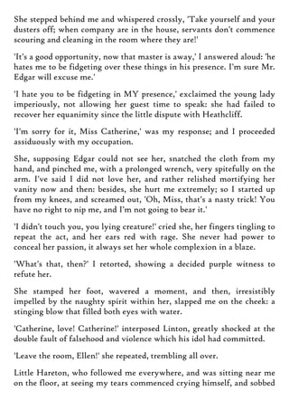She stepped behind me and whispered crossly, 'Take yourself and your
dusters off; when company are in the house, servants don't commence
scouring and cleaning in the room where they are!'
'It's a good opportunity, now that master is away,' I answered aloud: 'he
hates me to be fidgeting over these things in his presence. I'm sure Mr.
Edgar will excuse me.'
'I hate you to be fidgeting in MY presence,' exclaimed the young lady
imperiously, not allowing her guest time to speak: she had failed to
recover her equanimity since the little dispute with Heathcliff.
'I'm sorry for it, Miss Catherine,' was my response; and I proceeded
assiduously with my occupation.
She, supposing Edgar could not see her, snatched the cloth from my
hand, and pinched me, with a prolonged wrench, very spitefully on the
arm. I've said I did not love her, and rather relished mortifying her
vanity now and then: besides, she hurt me extremely; so I started up
from my knees, and screamed out, 'Oh, Miss, that's a nasty trick! You
have no right to nip me, and I'm not going to bear it.'
'I didn't touch you, you lying creature!' cried she, her fingers tingling to
repeat the act, and her ears red with rage. She never had power to
conceal her passion, it always set her whole complexion in a blaze.
'What's that, then?' I retorted, showing a decided purple witness to
refute her.
She stamped her foot, wavered a moment, and then, irresistibly
impelled by the naughty spirit within her, slapped me on the cheek: a
stinging blow that filled both eyes with water.
'Catherine, love! Catherine!' interposed Linton, greatly shocked at the
double fault of falsehood and violence which his idol had committed.
'Leave the room, Ellen!' she repeated, trembling all over.
Little Hareton, who followed me everywhere, and was sitting near me
on the floor, at seeing my tears commenced crying himself, and sobbed
 