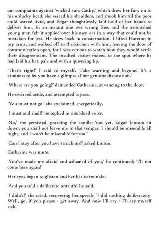 out complaints against 'wicked aunt Cathy,' which drew her fury on to
his unlucky head: she seized his shoulders, and shook him till the poor
child waxed livid, and Edgar thoughtlessly laid hold of her hands to
deliver him. In an instant one was wrung free, and the astonished
young man felt it applied over his own ear in a way that could not be
mistaken for jest. He drew back in consternation. I lifted Hareton in
my arms, and walked off to the kitchen with him, leaving the door of
communication open, for I was curious to watch how they would settle
their disagreement. The insulted visitor moved to the spot where he
had laid his hat, pale and with a quivering lip.
'That's right!' I said to myself. 'Take warning and begone! It's a
kindness to let you have a glimpse of her genuine disposition.'
'Where are you going?' demanded Catherine, advancing to the door.
He swerved aside, and attempted to pass.
'You must not go!' she exclaimed, energetically.
'I must and shall!' he replied in a subdued voice.
'No,' she persisted, grasping the handle; 'not yet, Edgar Linton: sit
down; you shall not leave me in that temper. I should be miserable all
night, and I won't be miserable for you!'
'Can I stay after you have struck me?' asked Linton.
Catherine was mute.
'You've made me afraid and ashamed of you,' he continued; 'I'll not
come here again!'
Her eyes began to glisten and her lids to twinkle.
'And you told a deliberate untruth!' he said.
'I didn't!' she cried, recovering her speech; 'I did nothing deliberately.
Well, go, if you please - get away! And now I'll cry - I'll cry myself
sick!'
 