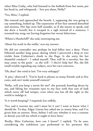 when Miss Cathy, who had listened to the hubbub from her room, put
her head in, and whispered, - 'Are you alone, Nelly?'
'Yes, Miss,' I replied.
She entered and approached the hearth. I, supposing she was going to
say something, looked up. The expression of her face seemed disturbed
and anxious. Her lips were half asunder, as if she meant to speak, and
she drew a breath; but it escaped in a sigh instead of a sentence. I
resumed my song; not having forgotten her recent behaviour.
'Where's Heathcliff?' she said, interrupting me.
'About his work in the stable,' was my answer.
He did not contradict me; perhaps he had fallen into a doze. There
followed another long pause, during which I perceived a drop or two
trickle from Catherine's cheek to the flags. Is she sorry for her
shameful conduct? - I asked myself. That will be a novelty: but she
may come to the point - as she will - I sha'n't help her! No, she felt
small trouble regarding any subject, save her own concerns.
'Oh, dear!' she cried at last. 'I'm very unhappy!'
'A pity,' observed I. 'You're hard to please; so many friends and so few
cares, and can't make yourself content!'
'Nelly, will you keep a secret for me?' she pursued, kneeling down by
me, and lifting her winsome eyes to my face with that sort of look
which turns off bad temper, even when one has all the right in the
world to indulge it.
'Is it worth keeping?' I inquired, less sulkily.
'Yes, and it worries me, and I must let it out! I want to know what I
should do. To-day, Edgar Linton has asked me to marry him, and I've
given him an answer. Now, before I tell you whether it was a consent
or denial, you tell me which it ought to have been.'
'Really, Miss Catherine, how can I know?' I replied. 'To be sure,
considering the exhibition you performed in his presence this
 