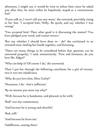 afternoon, I might say it would be wise to refuse him: since he asked
you after that, he must either be hopelessly stupid or a venturesome
fool.'
'If you talk so, I won't tell you any more,' she returned, peevishly rising
to her feet. 'I accepted him, Nelly. Be quick, and say whether I was
wrong!'
'You accepted him! Then what good is it discussing the matter? You
have pledged your word, and cannot retract.'
'But say whether I should have done so - do!' she exclaimed in an
irritated tone; chafing her hands together, and frowning.
'There are many things to be considered before that question can be
answered properly,' I said, sententiously. 'First and foremost, do you
love Mr. Edgar?'
'Who can help it? Of course I do,' she answered.
Then I put her through the following catechism: for a girl of twenty-
two it was not injudicious.
'Why do you love him, Miss Cathy?'
'Nonsense, I do - that's sufficient.'
'By no means; you must say why?'
'Well, because he is handsome, and pleasant to be with.'
'Bad!' was my commentary.
'And because he is young and cheerful.'
'Bad, still.'
'And because he loves me.'
'Indifferent, coming there.'
 