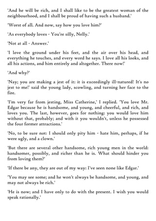 'And he will be rich, and I shall like to be the greatest woman of the
neighbourhood, and I shall be proud of having such a husband.'
'Worst of all. And now, say how you love him?'
'As everybody loves - You're silly, Nelly.'
'Not at all - Answer.'
'I love the ground under his feet, and the air over his head, and
everything he touches, and every word he says. I love all his looks, and
all his actions, and him entirely and altogether. There now!'
'And why?'
'Nay; you are making a jest of it: it is exceedingly ill-natured! It's no
jest to me!' said the young lady, scowling, and turning her face to the
fire.
'I'm very far from jesting, Miss Catherine,' I replied. 'You love Mr.
Edgar because he is handsome, and young, and cheerful, and rich, and
loves you. The last, however, goes for nothing: you would love him
without that, probably; and with it you wouldn't, unless he possessed
the four former attractions.'
'No, to be sure not: I should only pity him - hate him, perhaps, if he
were ugly, and a clown.'
'But there are several other handsome, rich young men in the world:
handsomer, possibly, and richer than he is. What should hinder you
from loving them?'
'If there be any, they are out of my way: I've seen none like Edgar.'
'You may see some; and he won't always be handsome, and young, and
may not always be rich.'
'He is now; and I have only to do with the present. I wish you would
speak rationally.'
 