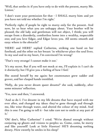 'Well, that settles it: if you have only to do with the present, marry Mr.
Linton.'
'I don't want your permission for that - I SHALL marry him: and yet
you have not told me whether I'm right.'
'Perfectly right; if people be right to marry only for the present. And
now, let us hear what you are unhappy about. Your brother will be
pleased; the old lady and gentleman will not object, I think; you will
escape from a disorderly, comfortless home into a wealthy, respectable
one; and you love Edgar, and Edgar loves you. All seems smooth and
easy: where is the obstacle?'
'HERE! and HERE!' replied Catherine, striking one hand on her
forehead, and the other on her breast: 'in whichever place the soul lives.
In my soul and in my heart, I'm convinced I'm wrong!'
'That's very strange! I cannot make it out.'
'It's my secret. But if you will not mock at me, I'll explain it: I can't do
it distinctly; but I'll give you a feeling of how I feel.'
She seated herself by me again: her countenance grew sadder and
graver, and her clasped hands trembled.
'Nelly, do you never dream queer dreams?' she said, suddenly, after
some minutes' reflection.
'Yes, now and then,' I answered.
'And so do I. I've dreamt in my life dreams that have stayed with me
ever after, and changed my ideas: they've gone through and through
me, like wine through water, and altered the colour of my mind. And
this is one: I'm going to tell it - but take care not to smile at any part of
it.'
'Oh! don't, Miss Catherine!' I cried. 'We're dismal enough without
conjuring up ghosts and visions to perplex us. Come, come, be merry
and like yourself! Look at little Hareton! HE'S dreaming nothing
dreary. How sweetly he smiles in his sleep!'
 
