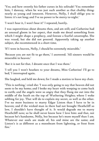 'Yes; and how sweetly his father curses in his solitude! You remember
him, I daresay, when he was just such another as that chubby thing:
nearly as young and innocent. However, Nelly, I shall oblige you to
listen: it's not long; and I've no power to be merry to-night.'
'I won't hear it, I won't hear it!' I repeated, hastily.
I was superstitious about dreams then, and am still; and Catherine had
an unusual gloom in her aspect, that made me dread something from
which I might shape a prophecy, and foresee a fearful catastrophe. She
was vexed, but she did not proceed. Apparently taking up another
subject, she recommenced in a short time.
'If I were in heaven, Nelly, I should be extremely miserable.'
'Because you are not fit to go there,' I answered. 'All sinners would be
miserable in heaven.'
'But it is not for that. I dreamt once that I was there.'
'I tell you I won't hearken to your dreams, Miss Catherine! I'll go to
bed,' I interrupted again.
She laughed, and held me down; for I made a motion to leave my chair.
'This is nothing,' cried she: 'I was only going to say that heaven did not
seem to be my home; and I broke my heart with weeping to come back
to earth; and the angels were so angry that they flung me out into the
middle of the heath on the top of Wuthering Heights; where I woke
sobbing for joy. That will do to explain my secret, as well as the other.
I've no more business to marry Edgar Linton than I have to be in
heaven; and if the wicked man in there had not brought Heathcliff so
low, I shouldn't have thought of it. It would degrade me to marry
Heathcliff now; so he shall never know how I love him: and that, not
because he's handsome, Nelly, but because he's more myself than I am.
Whatever our souls are made of, his and mine are the same; and
Linton's is as different as a moonbeam from lightning, or frost from
fire.'
 