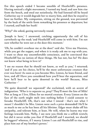 Ere this speech ended I became sensible of Heathcliff's presence.
Having noticed a slight movement, I turned my head, and saw him rise
from the bench, and steal out noiselessly. He had listened till he heard
Catherine say it would degrade her to marry him, and then he stayed to
hear no further. My companion, sitting on the ground, was prevented
by the back of the settle from remarking his presence or departure; but
I started, and bade her hush!
'Why?' she asked, gazing nervously round.
'Joseph is here,' I answered, catching opportunely the roll of his
cartwheels up the road; 'and Heathcliff will come in with him. I'm not
sure whether he were not at the door this moment.'
'Oh, he couldn't overhear me at the door!' said she. 'Give me Hareton,
while you get the supper, and when it is ready ask me to sup with you.
I want to cheat my uncomfortable conscience, and be convinced that
Heathcliff has no notion of these things. He has not, has he? He does
not know what being in love is!'
'I see no reason that he should not know, as well as you,' I returned;
'and if you are his choice, he'll be the most unfortunate creature that
ever was born! As soon as you become Mrs. Linton, he loses friend, and
love, and all! Have you considered how you'll bear the separation, and
how he'll bear to be quite deserted in the world? Because, Miss
Catherine - '
'He quite deserted! we separated!' she exclaimed, with an accent of
indignation. 'Who is to separate us, pray? They'll meet the fate of Milo!
Not as long as I live, Ellen: for no mortal creature. Every Linton on the
face of the earth might melt into nothing before I could consent to
forsake Heathcliff. Oh, that's not what I intend - that's not what I
mean! I shouldn't be Mrs. Linton were such a price demanded! He'll be
as much to me as he has been all his lifetime. Edgar must shake off his
antipathy, and tolerate him, at least. He will, when he learns my true
feelings towards him. Nelly, I see now you think me a selfish wretch;
but did it never strike you that if Heathcliff and I married, we should
be beggars? whereas, if I marry Linton I can aid Heathcliff to rise, and
place him out of my brother's power.'
 