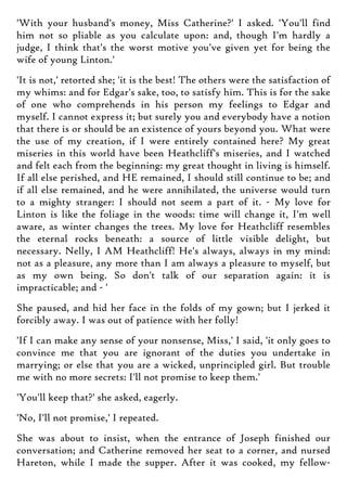 'With your husband's money, Miss Catherine?' I asked. 'You'll find
him not so pliable as you calculate upon: and, though I'm hardly a
judge, I think that's the worst motive you've given yet for being the
wife of young Linton.'
'It is not,' retorted she; 'it is the best! The others were the satisfaction of
my whims: and for Edgar's sake, too, to satisfy him. This is for the sake
of one who comprehends in his person my feelings to Edgar and
myself. I cannot express it; but surely you and everybody have a notion
that there is or should be an existence of yours beyond you. What were
the use of my creation, if I were entirely contained here? My great
miseries in this world have been Heathcliff's miseries, and I watched
and felt each from the beginning: my great thought in living is himself.
If all else perished, and HE remained, I should still continue to be; and
if all else remained, and he were annihilated, the universe would turn
to a mighty stranger: I should not seem a part of it. - My love for
Linton is like the foliage in the woods: time will change it, I'm well
aware, as winter changes the trees. My love for Heathcliff resembles
the eternal rocks beneath: a source of little visible delight, but
necessary. Nelly, I AM Heathcliff! He's always, always in my mind:
not as a pleasure, any more than I am always a pleasure to myself, but
as my own being. So don't talk of our separation again: it is
impracticable; and - '
She paused, and hid her face in the folds of my gown; but I jerked it
forcibly away. I was out of patience with her folly!
'If I can make any sense of your nonsense, Miss,' I said, 'it only goes to
convince me that you are ignorant of the duties you undertake in
marrying; or else that you are a wicked, unprincipled girl. But trouble
me with no more secrets: I'll not promise to keep them.'
'You'll keep that?' she asked, eagerly.
'No, I'll not promise,' I repeated.
She was about to insist, when the entrance of Joseph finished our
conversation; and Catherine removed her seat to a corner, and nursed
Hareton, while I made the supper. After it was cooked, my fellow-
 