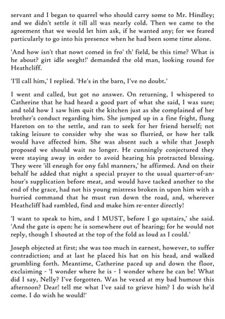 servant and I began to quarrel who should carry some to Mr. Hindley;
and we didn't settle it till all was nearly cold. Then we came to the
agreement that we would let him ask, if he wanted any; for we feared
particularly to go into his presence when he had been some time alone.
'And how isn't that nowt comed in fro' th' field, be this time? What is
he about? girt idle seeght!' demanded the old man, looking round for
Heathcliff.
'I'll call him,' I replied. 'He's in the barn, I've no doubt.'
I went and called, but got no answer. On returning, I whispered to
Catherine that he had heard a good part of what she said, I was sure;
and told how I saw him quit the kitchen just as she complained of her
brother's conduct regarding him. She jumped up in a fine fright, flung
Hareton on to the settle, and ran to seek for her friend herself; not
taking leisure to consider why she was so flurried, or how her talk
would have affected him. She was absent such a while that Joseph
proposed we should wait no longer. He cunningly conjectured they
were staying away in order to avoid hearing his protracted blessing.
They were 'ill eneugh for ony fahl manners,' he affirmed. And on their
behalf he added that night a special prayer to the usual quarter-of-an-
hour's supplication before meat, and would have tacked another to the
end of the grace, had not his young mistress broken in upon him with a
hurried command that he must run down the road, and, wherever
Heathcliff had rambled, find and make him re-enter directly!
'I want to speak to him, and I MUST, before I go upstairs,' she said.
'And the gate is open: he is somewhere out of hearing; for he would not
reply, though I shouted at the top of the fold as loud as I could.'
Joseph objected at first; she was too much in earnest, however, to suffer
contradiction; and at last he placed his hat on his head, and walked
grumbling forth. Meantime, Catherine paced up and down the floor,
exclaiming - 'I wonder where he is - I wonder where he can be! What
did I say, Nelly? I've forgotten. Was he vexed at my bad humour this
afternoon? Dear! tell me what I've said to grieve him? I do wish he'd
come. I do wish he would!'
 