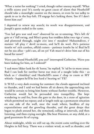 'What a noise for nothing!' I cried, though rather uneasy myself. 'What
a trifle scares you! It's surely no great cause of alarm that Heathcliff
should take a moonlight saunter on the moors, or even lie too sulky to
speak to us in the hay-loft. I'll engage he's lurking there. See if I don't
ferret him out!'
I departed to renew my search; its result was disappointment, and
Joseph's quest ended in the same.
'Yon lad gets war und war!' observed he on re-entering. 'He's left th'
gate at t' full swing, and Miss's pony has trodden dahn two rigs o' corn,
and plottered through, raight o'er into t' meadow! Hahsomdiver, t'
maister 'ull play t' devil to-morn, and he'll do weel. He's patience
itsseln wi' sich careless, offald craters - patience itsseln he is! Bud he'll
not be soa allus - yah's see, all on ye! Yah mun'n't drive him out of his
heead for nowt!'
'Have you found Heathcliff, you ass?' interrupted Catherine. 'Have you
been looking for him, as I ordered?'
'I sud more likker look for th' horse,' he replied. 'It 'ud be to more sense.
Bud I can look for norther horse nur man of a neeght loike this - as
black as t' chimbley! und Heathcliff's noan t' chap to coom at MY
whistle - happen he'll be less hard o' hearing wi' YE!'
It WAS a very dark evening for summer: the clouds appeared inclined
to thunder, and I said we had better all sit down; the approaching rain
would be certain to bring him home without further trouble. However,
Catherine would hot be persuaded into tranquillity. She kept
wandering to and fro, from the gate to the door, in a state of agitation
which permitted no repose; and at length took up a permanent situation
on one side of the wall, near the road: where, heedless of my
expostulations and the growling thunder, and the great drops that
began to plash around her, she remained, calling at intervals, and then
listening, and then crying outright. She beat Hareton, or any child, at a
good passionate fit of crying.
About midnight, while we still sat up, the storm came rattling over the
Heights in full fury. There was a violent wind, as well as thunder, and
 