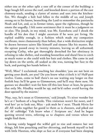 either one or the other split a tree off at the corner of the building: a
huge bough fell across the roof, and knocked down a portion of the east
chimney-stack, sending a clatter of stones and soot into the kitchen-
fire. We thought a bolt had fallen in the middle of us; and Joseph
swung on to his knees, beseeching the Lord to remember the patriarchs
Noah and Lot, and, as in former times, spare the righteous, though he
smote the ungodly. I felt some sentiment that it must be a judgment on
us also. The Jonah, in my mind, was Mr. Earnshaw; and I shook the
handle of his den that I might ascertain if he were yet living. He
replied audibly enough, in a fashion which made my companion
vociferate, more clamorously than before, that a wide distinction might
be drawn between saints like himself and sinners like his master. But
the uproar passed away in twenty minutes, leaving us all unharmed;
excepting Cathy, who got thoroughly drenched for her obstinacy in
refusing to take shelter, and standing bonnetless and shawl-less to catch
as much water as she could with her hair and clothes. She came in and
lay down on the settle, all soaked as she was, turning her face to the
back, and putting her hands before it.
'Well, Miss!' I exclaimed, touching her shoulder; 'you are not bent on
getting your death, are you? Do you know what o'clock it is? Half-past
twelve. Come, come to bed! there's no use waiting any longer on that
foolish boy: he'll be gone to Gimmerton, and he'll stay there now. He
guesses we shouldn't wait for him till this late hour: at least, he guesses
that only Mr. Hindley would be up; and he'd rather avoid having the
door opened by the master.'
'Nay, nay, he's noan at Gimmerton,' said Joseph. 'I's niver wonder but
he's at t' bothom of a bog-hoile. This visitation worn't for nowt, and I
wod hev' ye to look out, Miss - yah muh be t' next. Thank Hivin for
all! All warks togither for gooid to them as is chozzen, and piked out
fro' th' rubbidge! Yah knaw whet t' Scripture ses.' And he began
quoting several texts, referring us to chapters and verses where we
might find them.
I, having vainly begged the wilful girl to rise and remove her wet
things, left him preaching and her shivering, and betook myself to bed
with little Hareton, who slept as fast as if everyone had been sleeping
 