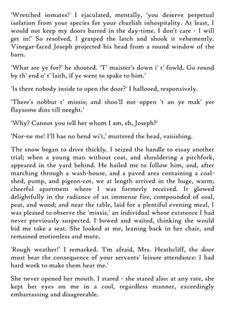 'Wretched inmates!' I ejaculated, mentally, 'you deserve perpetual
isolation from your species for your churlish inhospitality. At least, I
would not keep my doors barred in the day-time. I don't care - I will
get in!' So resolved, I grasped the latch and shook it vehemently.
Vinegar-faced Joseph projected his head from a round window of the
barn.
'What are ye for?' he shouted. 'T' maister's down i' t' fowld. Go round
by th' end o' t' laith, if ye went to spake to him.'
'Is there nobody inside to open the door?' I hallooed, responsively.
'There's nobbut t' missis; and shoo'll not oppen 't an ye mak' yer
flaysome dins till neeght.'
'Why? Cannot you tell her whom I am, eh, Joseph?'
'Nor-ne me! I'll hae no hend wi't,' muttered the head, vanishing.
The snow began to drive thickly. I seized the handle to essay another
trial; when a young man without coat, and shouldering a pitchfork,
appeared in the yard behind. He hailed me to follow him, and, after
marching through a wash-house, and a paved area containing a coal-
shed, pump, and pigeon-cot, we at length arrived in the huge, warm,
cheerful apartment where I was formerly received. It glowed
delightfully in the radiance of an immense fire, compounded of coal,
peat, and wood; and near the table, laid for a plentiful evening meal, I
was pleased to observe the 'missis,' an individual whose existence I had
never previously suspected. I bowed and waited, thinking she would
bid me take a seat. She looked at me, leaning back in her chair, and
remained motionless and mute.
'Rough weather!' I remarked. 'I'm afraid, Mrs. Heathcliff, the door
must bear the consequence of your servants' leisure attendance: I had
hard work to make them hear me.'
She never opened her mouth. I stared - she stared also: at any rate, she
kept her eyes on me in a cool, regardless manner, exceedingly
embarrassing and disagreeable.
 