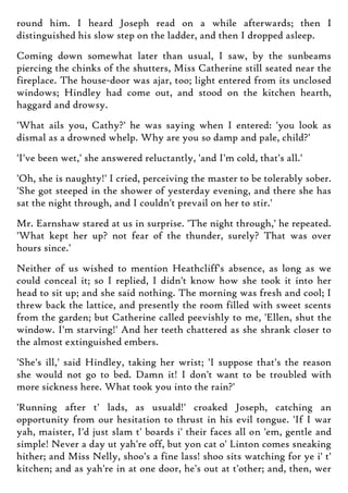 round him. I heard Joseph read on a while afterwards; then I
distinguished his slow step on the ladder, and then I dropped asleep.
Coming down somewhat later than usual, I saw, by the sunbeams
piercing the chinks of the shutters, Miss Catherine still seated near the
fireplace. The house-door was ajar, too; light entered from its unclosed
windows; Hindley had come out, and stood on the kitchen hearth,
haggard and drowsy.
'What ails you, Cathy?' he was saying when I entered: 'you look as
dismal as a drowned whelp. Why are you so damp and pale, child?'
'I've been wet,' she answered reluctantly, 'and I'm cold, that's all.'
'Oh, she is naughty!' I cried, perceiving the master to be tolerably sober.
'She got steeped in the shower of yesterday evening, and there she has
sat the night through, and I couldn't prevail on her to stir.'
Mr. Earnshaw stared at us in surprise. 'The night through,' he repeated.
'What kept her up? not fear of the thunder, surely? That was over
hours since.'
Neither of us wished to mention Heathcliff's absence, as long as we
could conceal it; so I replied, I didn't know how she took it into her
head to sit up; and she said nothing. The morning was fresh and cool; I
threw back the lattice, and presently the room filled with sweet scents
from the garden; but Catherine called peevishly to me, 'Ellen, shut the
window. I'm starving!' And her teeth chattered as she shrank closer to
the almost extinguished embers.
'She's ill,' said Hindley, taking her wrist; 'I suppose that's the reason
she would not go to bed. Damn it! I don't want to be troubled with
more sickness here. What took you into the rain?'
'Running after t' lads, as usuald!' croaked Joseph, catching an
opportunity from our hesitation to thrust in his evil tongue. 'If I war
yah, maister, I'd just slam t' boards i' their faces all on 'em, gentle and
simple! Never a day ut yah're off, but yon cat o' Linton comes sneaking
hither; and Miss Nelly, shoo's a fine lass! shoo sits watching for ye i' t'
kitchen; and as yah're in at one door, he's out at t'other; and, then, wer
 