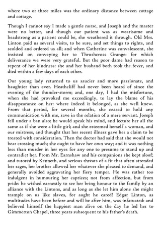 where two or three miles was the ordinary distance between cottage
and cottage.
Though I cannot say I made a gentle nurse, and Joseph and the master
were no better, and though our patient was as wearisome and
headstrong as a patient could be, she weathered it through. Old Mrs.
Linton paid us several visits, to be sure, and set things to rights, and
scolded and ordered us all; and when Catherine was convalescent, she
insisted on conveying her to Thrushcross Grange: for which
deliverance we were very grateful. But the poor dame had reason to
repent of her kindness: she and her husband both took the fever, and
died within a few days of each other.
Our young lady returned to us saucier and more passionate, and
haughtier than ever. Heathcliff had never been heard of since the
evening of the thunder-storm; and, one day, I had the misfortune,
when she had provoked me exceedingly, to lay the blame of his
disappearance on her: where indeed it belonged, as she well knew.
From that period, for several months, she ceased to hold any
communication with me, save in the relation of a mere servant. Joseph
fell under a ban also: he would speak his mind, and lecture her all the
same as if she were a little girl; and she esteemed herself a woman, and
our mistress, and thought that her recent illness gave her a claim to be
treated with consideration. Then the doctor had said that she would not
bear crossing much; she ought to have her own way; and it was nothing
less than murder in her eyes for any one to presume to stand up and
contradict her. From Mr. Earnshaw and his companions she kept aloof;
and tutored by Kenneth, and serious threats of a fit that often attended
her rages, her brother allowed her whatever she pleased to demand, and
generally avoided aggravating her fiery temper. He was rather too
indulgent in humouring her caprices; not from affection, but from
pride: he wished earnestly to see her bring honour to the family by an
alliance with the Lintons, and as long as she let him alone she might
trample on us like slaves, for aught he cared! Edgar Linton, as
multitudes have been before and will be after him, was infatuated: and
believed himself the happiest man alive on the day he led her to
Gimmerton Chapel, three years subsequent to his father's death.
 