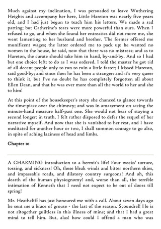 Much against my inclination, I was persuaded to leave Wuthering
Heights and accompany her here, Little Hareton was nearly five years
old, and I had just begun to teach him his letters. We made a sad
parting; but Catherine's tears were more powerful than ours. When I
refused to go, and when she found her entreaties did not move me, she
went lamenting to her husband and brother. The former offered me
munificent wages; the latter ordered me to pack up: he wanted no
women in the house, he said, now that there was no mistress; and as to
Hareton, the curate should take him in hand, by-and-by. And so I had
but one choice left: to do as I was ordered. I told the master he got rid
of all decent people only to run to ruin a little faster; I kissed Hareton,
said good-by; and since then he has been a stranger: and it's very queer
to think it, but I've no doubt he has completely forgotten all about
Ellen Dean, and that he was ever more than all the world to her and she
to him!
At this point of the housekeeper's story she chanced to glance towards
the time-piece over the chimney; and was in amazement on seeing the
minute-hand measure half-past one. She would not hear of staying a
second longer: in truth, I felt rather disposed to defer the sequel of her
narrative myself. And now that she is vanished to her rest, and I have
meditated for another hour or two, I shall summon courage to go also,
in spite of aching laziness of head and limbs.
Chapter 10
A CHARMING introduction to a hermit's life! Four weeks' torture,
tossing, and sickness! Oh, these bleak winds and bitter northern skies,
and impassable roads, and dilatory country surgeons! And oh, this
dearth of the human physiognomy! and, worse than all, the terrible
intimation of Kenneth that I need not expect to be out of doors till
spring!
Mr. Heathcliff has just honoured me with a call. About seven days ago
he sent me a brace of grouse - the last of the season. Scoundrel! He is
not altogether guiltless in this illness of mine; and that I had a great
mind to tell him. But, alas! how could I offend a man who was
 