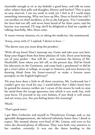 charitable enough to sit at my bedside a good hour, and talk on some
other subject than pills and draughts, blisters and leeches? This is quite
an easy interval. I am too weak to read; yet I feel as if I could enjoy
something interesting. Why not have up Mrs. Dean to finish her tale? I
can recollect its chief incidents, as far as she had gone. Yes: I remember
her hero had run off, and never been heard of for three years; and the
heroine was married. I'll ring: she'll be delighted to find me capable of
talking cheerfully. Mrs. Dean came.
'It wants twenty minutes, sir, to taking the medicine,' she commenced.
'Away, away with it!' I replied; 'I desire to have - '
'The doctor says you must drop the powders.'
'With all my heart! Don't interrupt me. Come and take your seat here.
Keep your fingers from that bitter phalanx of vials. Draw your knitting
out of your pocket - that will do - now continue the history of Mr.
Heathcliff, from where you left off, to the present day. Did he finish
his education on the Continent, and come back a gentleman? or did he
get a sizar's place at college, or escape to America, and earn honours by
drawing blood from his foster-country? or make a fortune more
promptly on the English highways?'
'He may have done a little in all these vocations, Mr. Lockwood; but I
couldn't give my word for any. I stated before that I didn't know how
he gained his money; neither am I aware of the means he took to raise
his mind from the savage ignorance into which it was sunk: but, with
your leave, I'll proceed in my own fashion, if you think it will amuse
and not weary you. Are you feeling better this morning?'
'Much.'
'That's good news.'
I got Miss Catherine and myself to Thrushcross Grange; and, to my
agreeable disappointment, she behaved infinitely better than I dared to
expect. She seemed almost over-fond of Mr. Linton; and even to his
sister she showed plenty of affection. They were both very attentive to
her comfort, certainly. It was not the thorn bending to the
 