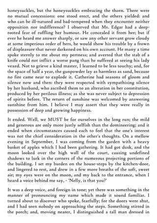 honeysuckles, but the honeysuckles embracing the thorn. There were
no mutual concessions: one stood erect, and the others yielded: and
who can be ill-natured and bad-tempered when they encounter neither
opposition nor indifference? I observed that Mr. Edgar had a deep-
rooted fear of ruffling her humour. He concealed it from her; but if
ever he heard me answer sharply, or saw any other servant grow cloudy
at some imperious order of hers, he would show his trouble by a frown
of displeasure that never darkened on his own account. He many a time
spoke sternly to me about my pertness; and averred that the stab of a
knife could not inflict a worse pang than he suffered at seeing his lady
vexed. Not to grieve a kind master, I learned to be less touchy; and, for
the space of half a year, the gunpowder lay as harmless as sand, because
no fire came near to explode it. Catherine had seasons of gloom and
silence now and then: they were respected with sympathising silence
by her husband, who ascribed them to an alteration in her constitution,
produced by her perilous illness; as she was never subject to depression
of spirits before. The return of sunshine was welcomed by answering
sunshine from him. I believe I may assert that they were really in
possession of deep and growing happiness.
It ended. Well, we MUST be for ourselves in the long run; the mild
and generous are only more justly selfish than the domineering; and it
ended when circumstances caused each to feel that the one's interest
was not the chief consideration in the other's thoughts. On a mellow
evening in September, I was coming from the garden with a heavy
basket of apples which I had been gathering. It had got dusk, and the
moon looked over the high wall of the court, causing undefined
shadows to lurk in the corners of the numerous projecting portions of
the building. I set my burden on the house-steps by the kitchen-door,
and lingered to rest, and drew in a few more breaths of the soft, sweet
air; my eyes were on the moon, and my back to the entrance, when I
heard a voice behind me say, - 'Nelly, is that you?'
It was a deep voice, and foreign in tone; yet there was something in the
manner of pronouncing my name which made it sound familiar. I
turned about to discover who spoke, fearfully; for the doors were shut,
and I had seen nobody on approaching the steps. Something stirred in
the porch; and, moving nearer, I distinguished a tall man dressed in
 