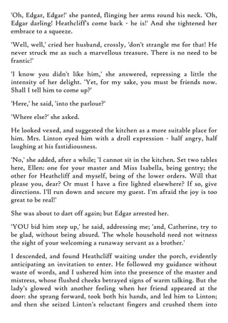 'Oh, Edgar, Edgar!' she panted, flinging her arms round his neck. 'Oh,
Edgar darling! Heathcliff's come back - he is!' And she tightened her
embrace to a squeeze.
'Well, well,' cried her husband, crossly, 'don't strangle me for that! He
never struck me as such a marvellous treasure. There is no need to be
frantic!'
'I know you didn't like him,' she answered, repressing a little the
intensity of her delight. 'Yet, for my sake, you must be friends now.
Shall I tell him to come up?'
'Here,' he said, 'into the parlour?'
'Where else?' she asked.
He looked vexed, and suggested the kitchen as a more suitable place for
him. Mrs. Linton eyed him with a droll expression - half angry, half
laughing at his fastidiousness.
'No,' she added, after a while; 'I cannot sit in the kitchen. Set two tables
here, Ellen: one for your master and Miss Isabella, being gentry; the
other for Heathcliff and myself, being of the lower orders. Will that
please you, dear? Or must I have a fire lighted elsewhere? If so, give
directions. I'll run down and secure my guest. I'm afraid the joy is too
great to be real!'
She was about to dart off again; but Edgar arrested her.
'YOU bid him step up,' he said, addressing me; 'and, Catherine, try to
be glad, without being absurd. The whole household need not witness
the sight of your welcoming a runaway servant as a brother.'
I descended, and found Heathcliff waiting under the porch, evidently
anticipating an invitation to enter. He followed my guidance without
waste of words, and I ushered him into the presence of the master and
mistress, whose flushed cheeks betrayed signs of warm talking. But the
lady's glowed with another feeling when her friend appeared at the
door: she sprang forward, took both his hands, and led him to Linton;
and then she seized Linton's reluctant fingers and crushed them into
 