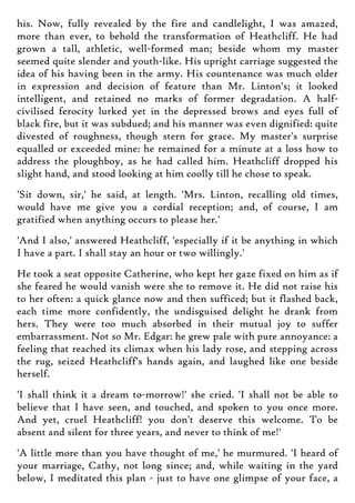 his. Now, fully revealed by the fire and candlelight, I was amazed,
more than ever, to behold the transformation of Heathcliff. He had
grown a tall, athletic, well-formed man; beside whom my master
seemed quite slender and youth-like. His upright carriage suggested the
idea of his having been in the army. His countenance was much older
in expression and decision of feature than Mr. Linton's; it looked
intelligent, and retained no marks of former degradation. A half-
civilised ferocity lurked yet in the depressed brows and eyes full of
black fire, but it was subdued; and his manner was even dignified: quite
divested of roughness, though stern for grace. My master's surprise
equalled or exceeded mine: he remained for a minute at a loss how to
address the ploughboy, as he had called him. Heathcliff dropped his
slight hand, and stood looking at him coolly till he chose to speak.
'Sit down, sir,' he said, at length. 'Mrs. Linton, recalling old times,
would have me give you a cordial reception; and, of course, I am
gratified when anything occurs to please her.'
'And I also,' answered Heathcliff, 'especially if it be anything in which
I have a part. I shall stay an hour or two willingly.'
He took a seat opposite Catherine, who kept her gaze fixed on him as if
she feared he would vanish were she to remove it. He did not raise his
to her often: a quick glance now and then sufficed; but it flashed back,
each time more confidently, the undisguised delight he drank from
hers. They were too much absorbed in their mutual joy to suffer
embarrassment. Not so Mr. Edgar: he grew pale with pure annoyance: a
feeling that reached its climax when his lady rose, and stepping across
the rug, seized Heathcliff's hands again, and laughed like one beside
herself.
'I shall think it a dream to-morrow!' she cried. 'I shall not be able to
believe that I have seen, and touched, and spoken to you once more.
And yet, cruel Heathcliff! you don't deserve this welcome. To be
absent and silent for three years, and never to think of me!'
'A little more than you have thought of me,' he murmured. 'I heard of
your marriage, Cathy, not long since; and, while waiting in the yard
below, I meditated this plan - just to have one glimpse of your face, a
 