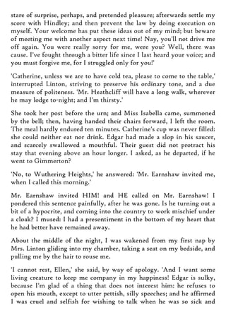 stare of surprise, perhaps, and pretended pleasure; afterwards settle my
score with Hindley; and then prevent the law by doing execution on
myself. Your welcome has put these ideas out of my mind; but beware
of meeting me with another aspect next time! Nay, you'll not drive me
off again. You were really sorry for me, were you? Well, there was
cause. I've fought through a bitter life since I last heard your voice; and
you must forgive me, for I struggled only for you!'
'Catherine, unless we are to have cold tea, please to come to the table,'
interrupted Linton, striving to preserve his ordinary tone, and a due
measure of politeness. 'Mr. Heathcliff will have a long walk, wherever
he may lodge to-night; and I'm thirsty.'
She took her post before the urn; and Miss Isabella came, summoned
by the bell; then, having handed their chairs forward, I left the room.
The meal hardly endured ten minutes. Catherine's cup was never filled:
she could neither eat nor drink. Edgar had made a slop in his saucer,
and scarcely swallowed a mouthful. Their guest did not protract his
stay that evening above an hour longer. I asked, as he departed, if he
went to Gimmerton?
'No, to Wuthering Heights,' he answered: 'Mr. Earnshaw invited me,
when I called this morning.'
Mr. Earnshaw invited HIM! and HE called on Mr. Earnshaw! I
pondered this sentence painfully, after he was gone. Is he turning out a
bit of a hypocrite, and coming into the country to work mischief under
a cloak? I mused: I had a presentiment in the bottom of my heart that
he had better have remained away.
About the middle of the night, I was wakened from my first nap by
Mrs. Linton gliding into my chamber, taking a seat on my bedside, and
pulling me by the hair to rouse me.
'I cannot rest, Ellen,' she said, by way of apology. 'And I want some
living creature to keep me company in my happiness! Edgar is sulky,
because I'm glad of a thing that does not interest him: he refuses to
open his mouth, except to utter pettish, silly speeches; and he affirmed
I was cruel and selfish for wishing to talk when he was so sick and
 