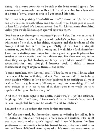 sleepy. He always contrives to be sick at the least cross! I gave a few
sentences of commendation to Heathcliff, and he, either for a headache
or a pang of envy, began to cry: so I got up and left him.'
'What use is it praising Heathcliff to him?' I answered. 'As lads they
had an aversion to each other, and Heathcliff would hate just as much
to hear him praised: it's human nature. Let Mr. Linton alone about him,
unless you would like an open quarrel between them.'
'But does it not show great weakness?' pursued she. 'I'm not envious: I
never feel hurt at the brightness of Isabella's yellow hair and the
whiteness of her skin, at her dainty elegance, and the fondness all the
family exhibit for her. Even you, Nelly, if we have a dispute
sometimes, you back Isabella at once; and I yield like a foolish mother:
I call her a darling, and flatter her into a good temper. It pleases her
brother to see us cordial, and that pleases me. But they are very much
alike: they are spoiled children, and fancy the world was made for their
accommodation; and though I humour both, I think a smart
chastisement might improve them all the same.'
'You're mistaken, Mrs. Linton,' said I. 'They humour you: I know what
there would be to do if they did not. You can well afford to indulge
their passing whims as long as their business is to anticipate all your
desires. You may, however, fall out, at last, over something of equal
consequence to both sides; and then those you term weak are very
capable of being as obstinate as you.'
'And then we shall fight to the death, sha'n't we, Nelly?' she returned,
laughing. 'No! I tell you, I have such faith in Linton's love, that I
believe I might kill him, and he wouldn't wish to retaliate.'
I advised her to value him the more for his affection.
'I do,' she answered, 'but he needn't resort to whining for trifles. It is
childish and, instead of melting into tears because I said that Heathcliff
was now worthy of anyone's regard, and it would honour the first
gentleman in the country to be his friend, he ought to have said it for
me, and been delighted from sympathy. He must get accustomed to
 