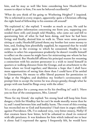 him, and he may as well like him: considering how Heathcliff has
reason to object to him, I'm sure he behaved excellently!'
'What do you think of his going to Wuthering Heights?' I inquired.
'He is reformed in every respect, apparently: quite a Christian: offering
the right hand of fellowship to his enemies all around!'
'He explained it,' she replied. 'I wonder as much as you. He said he
called to gather information concerning me from you, supposing you
resided there still; and Joseph told Hindley, who came out and fell to
questioning him of what he had been doing, and how he had been
living; and finally, desired him to walk in. There were some persons
sitting at cards; Heathcliff joined them; my brother lost some money to
him, and, finding him plentifully supplied, he requested that he would
come again in the evening: to which he consented. Hindley is too
reckless to select his acquaintance prudently: he doesn't trouble himself
to reflect on the causes he might have for mistrusting one whom he has
basely injured. But Heathcliff affirms his principal reason for resuming
a connection with his ancient persecutor is a wish to instal himself in
quarters at walking distance from the Grange, and an attachment to the
house where we lived together; and likewise a hope that I shall have
more opportunities of seeing him there than I could have if he settled
in Gimmerton. He means to offer liberal payment for permission to
lodge at the Heights; and doubtless my brother's covetousness will
prompt him to accept the terms: he was always greedy; though what he
grasps with one hand he flings away with the other.'
'It's a nice place for a young man to fix his dwelling in!' said I. 'Have
you no fear of the consequences, Mrs. Linton?'
'None for my friend,' she replied: 'his strong head will keep him from
danger; a little for Hindley: but he can't be made morally worse than he
is; and I stand between him and bodily harm. The event of this evening
has reconciled me to God and humanity! I had risen in angry rebellion
against Providence. Oh, I've endured very, very bitter misery, Nelly! If
that creature knew how bitter, he'd be ashamed to cloud its removal
with idle petulance. It was kindness for him which induced me to bear
it alone: had I expressed the agony I frequently felt, he would have
 