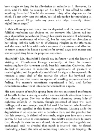 been taught to long for its alleviation as ardently as I. However, it's
over, and I'll take no revenge on his folly; I can afford to suffer
anything hereafter! Should the meanest thing alive slap me on the
cheek, I'd not only turn the other, but I'd ask pardon for provoking it;
and, as a proof, I'll go make my peace with Edgar instantly. Good-
night! I'm an angel!'
In this self-complacent conviction she departed; and the success of her
fulfilled resolution was obvious on the morrow: Mr. Linton had not
only abjured his peevishness (though his spirits seemed still subdued by
Catherine's exuberance of vivacity), but he ventured no objection to
her taking Isabella with her to Wuthering Heights in the afternoon;
and she rewarded him with such a summer of sweetness and affection
in return as made the house a paradise for several days; both master and
servants profiting from the perpetual sunshine.
Heathcliff - Mr. Heathcliff I should say in future - used the liberty of
visiting at Thrushcross Grange cautiously, at first: he seemed
estimating how far its owner would bear his intrusion. Catherine, also,
deemed it judicious to moderate her expressions of pleasure in
receiving him; and he gradually established his right to be expected. He
retained a great deal of the reserve for which his boyhood was
remarkable; and that served to repress all startling demonstrations of
feeling. My master's uneasiness experienced a lull, and further
circumstances diverted it into another channel for a space.
His new source of trouble sprang from the not anticipated misfortune
of Isabella Linton evincing a sudden and irresistible attraction towards
the tolerated guest. She was at that time a charming young lady of
eighteen; infantile in manners, though possessed of keen wit, keen
feelings, and a keen temper, too, if irritated. Her brother, who loved her
tenderly, was appalled at this fantastic preference. Leaving aside the
degradation of an alliance with a nameless man, and the possible fact
that his property, in default of heirs male, might pass into such a one's
power, he had sense to comprehend Heathcliff's disposition: to know
that, though his exterior was altered, his mind was unchangeable and
unchanged. And he dreaded that mind: it revolted him: he shrank
forebodingly from the idea of committing Isabella to its keeping. He
 