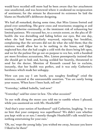 would have recoiled still more had he been aware that her attachment
rose unsolicited, and was bestowed where it awakened no reciprocation
of sentiment; for the minute he discovered its existence he laid the
blame on Heathcliff's deliberate designing.
We had all remarked, during some time, that Miss Linton fretted and
pined over something. She grew cross and wearisome; snapping at and
teasing Catherine continually, at the imminent risk of exhausting her
limited patience. We excused her, to a certain extent, on the plea of ill-
health: she was dwindling and fading before our eyes. But one day,
when she had been peculiarly wayward, rejecting her breakfast,
complaining that the servants did not do what she told them; that the
mistress would allow her to be nothing in the house, and Edgar
neglected her; that she had caught a cold with the doors being left open,
and we let the parlour fire go out on purpose to vex her, with a hundred
yet more frivolous accusations, Mrs. Linton peremptorily insisted that
she should get to bed; and, having scolded her heartily, threatened to
send for the doctor. Mention of Kenneth caused her to exclaim,
instantly, that her health was perfect, and it was only Catherine's
harshness which made her unhappy.
'How can you say I am harsh, you naughty fondling?' cried the
mistress, amazed at the unreasonable assertion. 'You are surely losing
your reason. When have I been hash, tell me?'
'Yesterday,' sobbed Isabella, 'and now!'
'Yesterday!' said her sister-in-law. 'On what occasion?'
'In our walk along the moor: you told me to ramble where I pleased,
while you sauntered on with Mr. Heathcliff?'
'And that's your notion of harshness?' said Catherine, laughing. 'It was
no hint that your company was superfluous? We didn't care whether
you kept with us or not; I merely thought Heathcliff's talk would have
nothing entertaining for your ears.'
'Oh, no,' wept the young lady; 'you wished me away, because you knew
I liked to be there!'
 